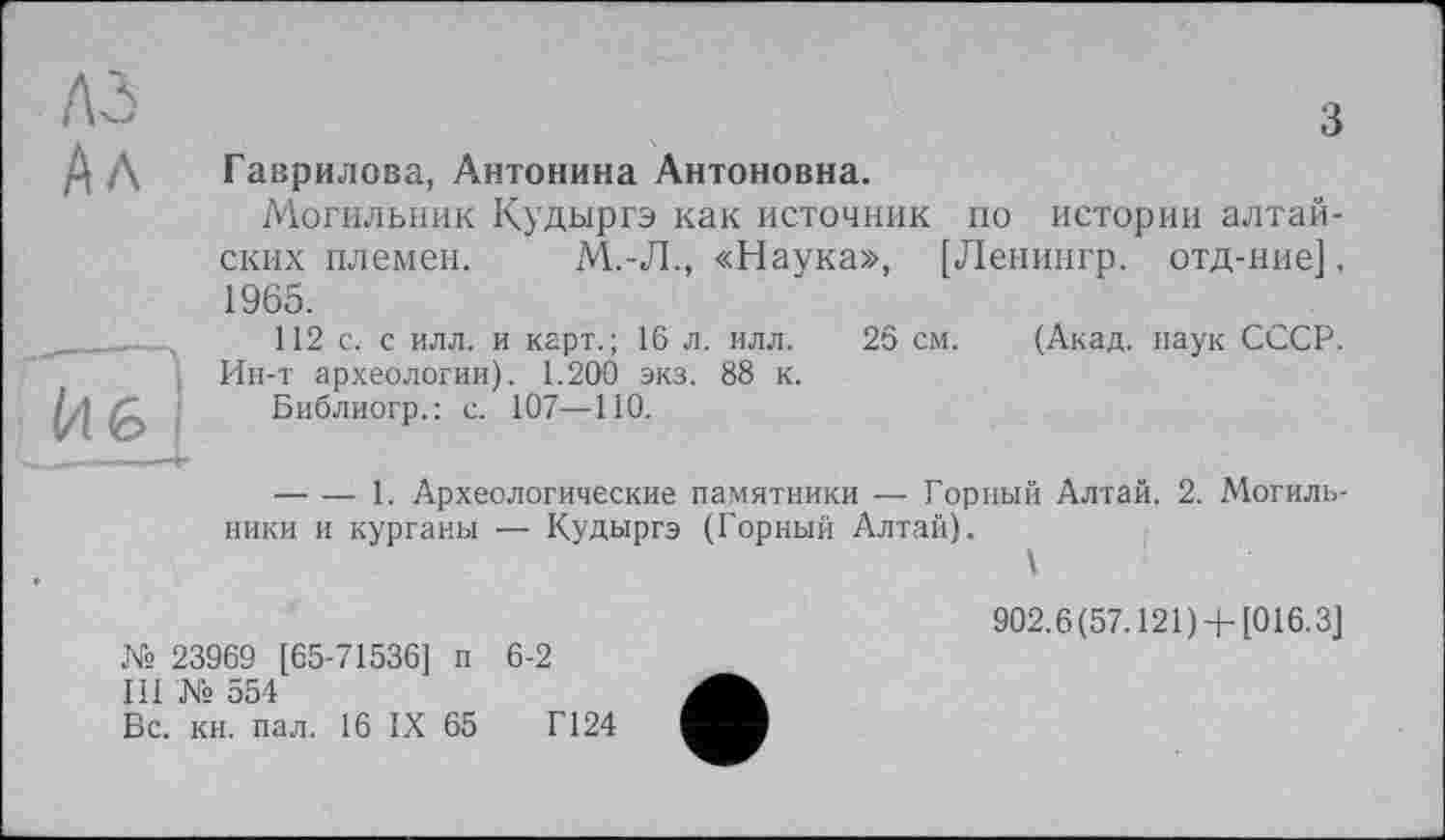 ﻿ЛЗ	3
Ал	Гаврилова, Антонина Антоновна. Могильник Кудыргэ как источник по истории алтайских племен.	М.-Л., «Наука», [Ленингр. отд-ние], 1965. 112 с. с илл. и карт.; 16 л. илл. 26 см. (Акад, наук СССР.
	Ин-т археологии). 1.200 экз. 88 к. Библиогр.; с. 107—ПО. 	1. Археологические памятники — Горный Алтай. 2. Могильники и курганы — Кудыргэ (Горный Алтай). \
902.6(57.121)4-[016.3]
№ 23969 [65-71536] п 6-2
III № 554
Бс. кн. пал. 16 IX 65	Г124